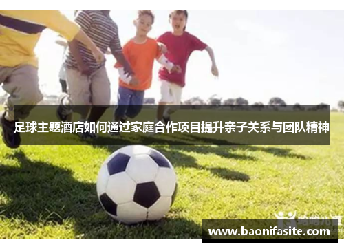 足球主题酒店如何通过家庭合作项目提升亲子关系与团队精神